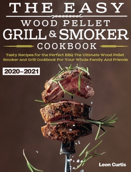 The Easy Wood Pellet Smoker and Grill Cookbook 2020-2021: Tasty Recipes for the Perfect BBQ,The Ultimate Wood Pellet Smoker and Grill Cookbook For Your Whole Family And Friends