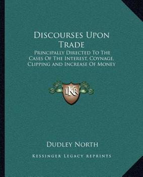 Discourses Upon Trade: Principally Directed To The Cases Of The Interest, Coynage, Clipping and Increase Of Money