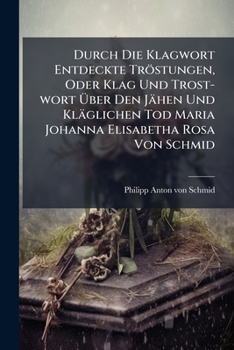 Durch Die Klagwort Entdeckte Tröstungen, Oder Klag Und Trost-wort Über Den Jähen Und Kläglichen Tod Maria Johanna Elisabetha Rosa Von Schmid ......