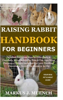 Raising Rabbit Handbook for Beginners: Detailed Guide on How to Effectively & Carefully Raise Rabbit as Pets &For Nutrition Purposes (Meat);Includes Its Care;Feeding;Choosing a Breed; Its Home & So On