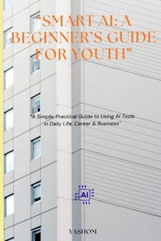 SMART AI: A BEGINNER'S GUIDE FOR YOUTH.: A Simple, Practical Guide to using AI Tools in Daily life, Career & Business.