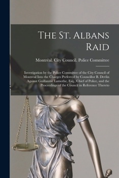 The St. Albans Raid [microform]: Investigation by the Police Committee of the City Council of Montreal Into the Charges Preferred by Councillor B. ... Proceedings of the Council in Reference...