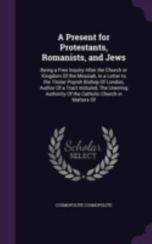 A Present for Protestants, Romanists, and Jews: Being a Free Inquiry After the Church or Kingdom Of the Messiah, in a Letter to the Titular Popish ... Of the Catholic Church in Matters Of