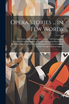 Opera Stories ... in Few Words: The Stories (Divided Into Acts) of Over 100 Operas, Also Portraits of Leading Singers, and of the Managing Directors ... Opera Company and the Chicago Opera Company