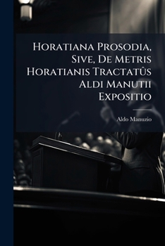 Horatiana Prosodia, Sive, De Metris Horatianis Tractatûs Aldi Manutii Expositio: Ad Quem Facilem Reddendum Omnes Vocabulorum Ejusdem Difficilium Radices Rationesque Exhibentur...