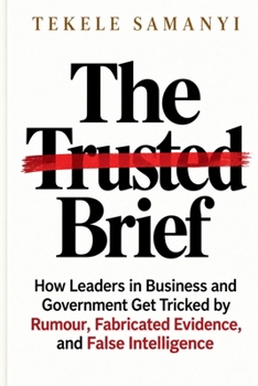 The Trusted Brief: How Leaders in Business and Government Get Tricked by Rumour, Fabricated Evidence, and False Intelligence