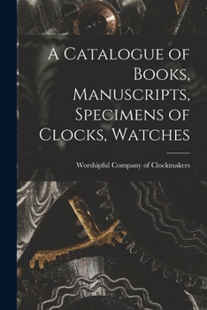 A Catalogue of Books, Manuscripts, Specimens of Clocks, Watches: And Watchwork, Paintings, Prints, &c., In the Library and MUseum of the Worshipful ... of the Corporation of the City of London