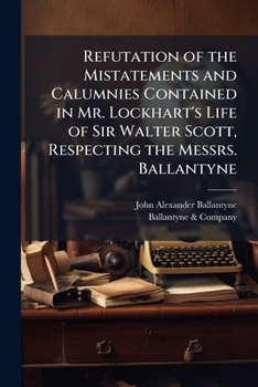 Refutation of the Mistatements and Calumnies Contained in Mr. Lockhart's Life of Sir Walter Scott, Respecting the Messrs. Ballantyne