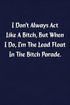 I Don't Always Act Like Bitch, But When I Do, I'm The Lead Float In The Bitch Parade.: Fun Gag Gift Notebook for Women or Men
