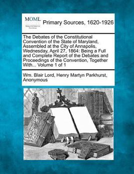 The Debates of the Constitutional Convention of the State of Maryland, Assembled at the City of Annapolis, Wednesday, April 27, 1864: Being a Full and ... Convention, Together With... Volume 1 of 1