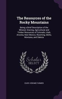 The Resources of the Rocky Mountains: Being a Brief Description of the Mineral, Grazing, Agricultural and Timber Resources of Colorado, Utah, Arizona, New Mexico, Wyoming, Idoho, Montana, and Dakota