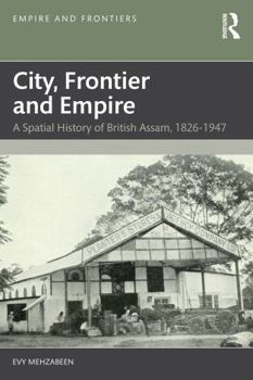 City, Frontier and Empire: A Spatial History of British Assam, 1826-1947 (Empire and Frontiers)