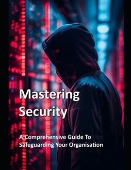Mastering Security - A Comprehensive Guide To Safeguarding Your Organisation