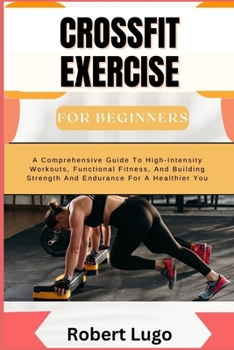 CROSSFIT EXERCISE For Beginners: A Comprehensive Guide To High-Intensity Workouts, Functional Fitness, And Building Strength And Endurance For A Healthier You