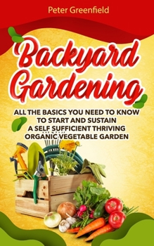 Backyard Gardening: All the basics You Need to Know to Start and Sustain a Self Sufficient Thriving Organic Vegetable Garden even if you are a beginner gardener