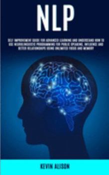 NLP: Self Improvement Guide for Advanced Learning and Understand How to Use Neurolinguistic Programming for Public Speaking, Influence And Better Relationships Using Unlimited Focus and Memory