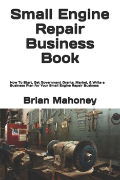 Small Engine Repair Business Book: How to Start, Get Government Grants, Market, & Write a Business Plan for Your Small Engine Repair Business