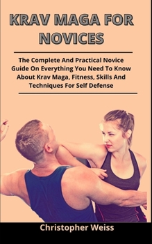 Krav Maga For Novices: The Complete And Practical Novices Guide On Everything You Need To Know About Krav Maga, Fitness, Skills And Techniques For Self Defense