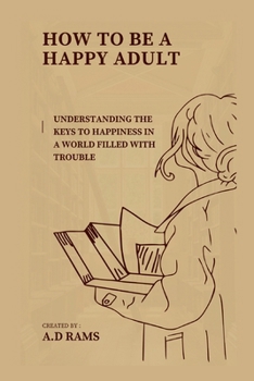 HOW TO BE A HAPPY ADULT: UNDERSTANDING THE KEYS TO HAPPINESS IN A WORLD FILLED WITH TROUBLE