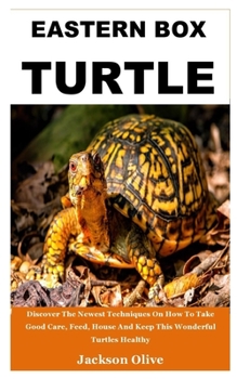 EASTERN BOX TURTLE: Discover The Newest Techniques On How To Take Good Care, Feed, House And Keep This Wonderful Turtles Healthy