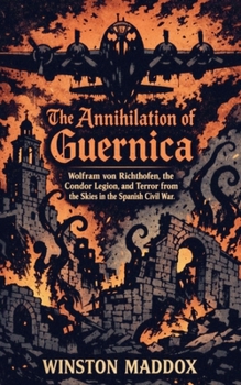 The Annihilation of Guernica: Wolfram von Richthofen, the Condor Legion, and Terror from the Skies in the Spanish Civil War (The Definitive History of the Spanish Civil War)