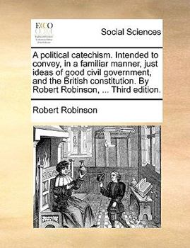 Paperback A Political Catechism. Intended to Convey, in a Familiar Manner, Just Ideas of Good Civil Government, and the British Constitution. by Robert Robinson Book