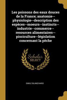 Paperback Les poissons des eaux douces de la France; anatomie--physiologie--description des espèces--moeurs--instincts--industrie--commerce--resources alimentai [French] Book
