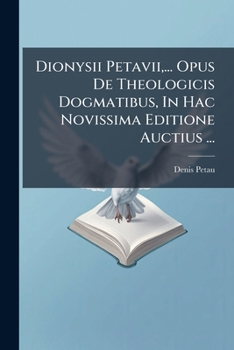 Dionysii Petavii, ... Opus de Theologicis Dogmatibus, in Hac Novissima Editione Auctius ...