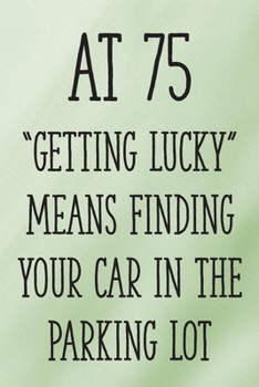 At 75 "Getting Lucky" Means Finding Your Car in the Parking Lot: Funny 75th Gag Gifts for Men, Women, Friend - Notebook & Journal for Birthday Party, Holiday and More