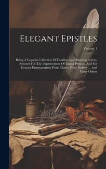 Elegant Epistles: Being A Copious Collection Of Familiar And Amusing Letters, Selected For The Improvement Of Young Persons, And For General ... Pliny, Sydney ... And Many Others; Volume 1