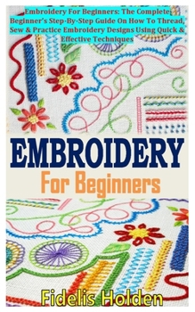 Paperback Embroidery for Beginners: Embroidery For Beginners: The Complete Beginner's Step-By-Step Guide On How To Thread, Sew & Practice Embroidery Desig Book