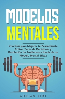 Modelos Mentales: Una Guía para Mejorar tu Pensamiento Crítico, Toma de Decisiones y Resolución de Problemas a través de un Modelo Mental Eficaz