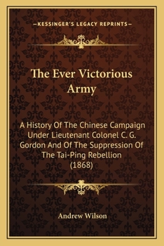 The "Ever-Victorious Army,": A History of the Chinese Campaign Under Lt.-Col. C.G. Gordon ... and of the Suppression of the Tai-Ping Rebellion