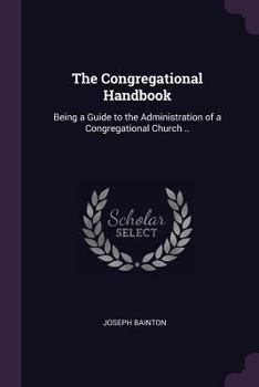 The Congregational handbook: being a guide to the administration of a Congregational Church ..