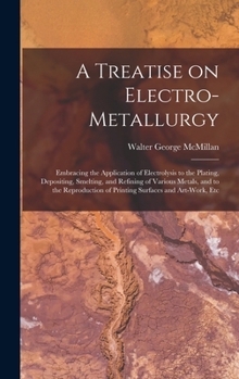A Treatise on Electro-metallurgy: Embracing the Application of Electrolysis to the Plating, Depositing, Smelting, and Refining of Various Metals, and ... of Printing Surfaces and Art-work, Etc