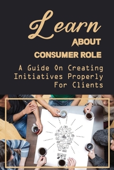 Paperback Learn About Consumer Role: A Guide On Creating Initiatives Properly For Clients: Role Of Customers Book