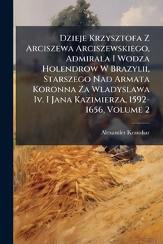 Dzieje Krzysztofa Z Arciszewa Arciszewskiego: Admirala I Wodza Holendrow W Brazylii, Starszego Nad Armata Koronna Za W Adys Awa IV. I Jana Kazimierza,