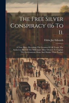 The Free Silver Conspiracy (16 To 1).: A True Story, Revealing The Greatest Of All Trusts, The Audacious Plot Of The Millionaire Mine Owners To Capture The Governments Mints And Market Their Product