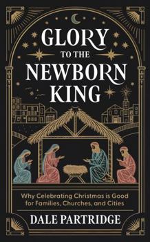 Glory to the Newborn King: Why Celebrating Christmas is Good for Families, Churches, and Cities