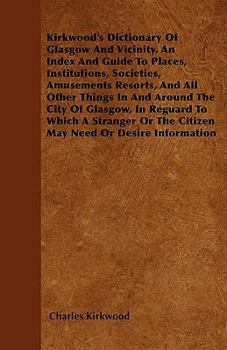 Kirkwood's Dictionary Of Glasgow And Vicinity. An Index And Guide To Places, Institutions, Societies, Amusements Resorts, And All Other Things In And Around The City Of Glasgow, In Reguard To Which A 