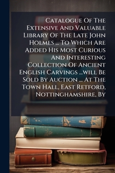 Catalogue Of The Extensive And Valuable Library Of The Late John Holmes ... To Which Are Added His Most Curious And Interesting Collection Of Ancient ... Hall, East Retford, Nottinghamshire, By...