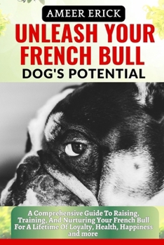 Unleash Your French Bull Dog's Potential: A Comprehensive Guide To Raising, Training, And Nurturing Your French Bull For A Lifetime Of Loyalty, Health