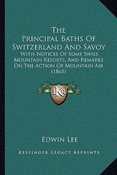 Paperback The Principal Baths Of Switzerland And Savoy: With Notices Of Some Swiss Mountain Resorts, And Remarks On The Action Of Mountain Air (1865) Book