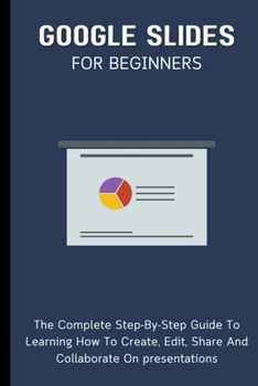 Paperback Google Slides For Beginners: The Complete Step-By-Step Guide To Learning How To Create, Edit, Share And Collaborate On Presentations Book