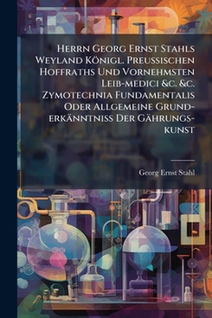 Herrn Georg Ernst Stahls Weyland Königl. PreuÃ ischen Hoffraths Und Vornehmsten Leib-medici &c. &c. Zymotechnia Fundamentalis Oder Allgemeine Grund-erkänntniÃ Der Gährungs-kunst