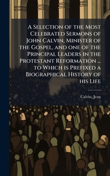 A Selection of the Most Celebrated Sermons of John Calvin, Minister of the Gospel, and one of the Principal Leaders in the Protestant Reformation ... ... Prefixed a Biographical History of his Life