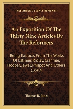 An Exposition of the Thirty Nine Articles: By the Reformers; Being Extracts Carefully and Fully from the Works of Latimer, Ridley, Cranmer, Hooper, Jewel, Philpot, Pilkinoton, Coverdale, Becon, Bradfo