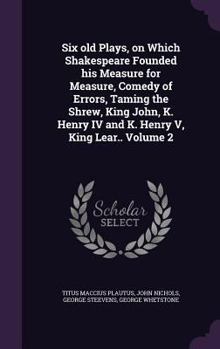 Six old Plays, on Which Shakespeare Founded his Measure for Measure, Comedy of Errors, Taming the Shrew, King John, K. Henry IV and K. Henry V, King Lear.. Volume 2