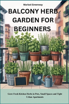 BALCONY HERB GARDEN FOR BEGINNERS: Grow Fresh Kitchen Herbs in Pots, Small Spaces and Tight Urban Apartments