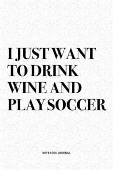 I Just Want To Drink Wine And Play Soccer: A 6x9 Inch Diary Notebook Journal With A Bold Text Font Slogan On A Matte Cover and 120 Blank Lined Pages Makes A Great Alternative To A Card